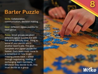 Barter Puzzle
Skills: Collaboration,
communication, decision making
Gear: Different Jigsaw puzzles for
each group
Rules: Small groups are given
different jigsaw puzzles but with
the same difficulty level. Thing is:
some of your pieces are in
another team's pile. The goal:
complete your jigsaw puzzle the
fastest. Each team must come to
a consensus on how to get
missing pieces back — either
through negotiating, trading, or
exchanging team members.
Whatever they decide to do, they
must decide as a group.
8
 