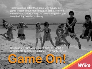 There's nothing better than a fun, well-thought out
game to learn about your colleagues and build some
camaraderie. Unfortunately the odds are high that your
team building exercise is cheesy.
Because we want you to steer clear of boring &
predictable games, we're listing 8 of our favorites:
Game On!
 