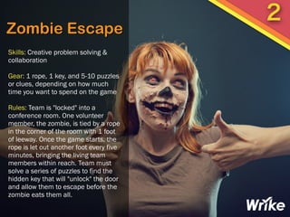 Zombie Escape
Skills: Creative problem solving &
collaboration
Gear: 1 rope, 1 key, and 5-10 puzzles
or clues, depending on how much
time you want to spend on the game
Rules: Team is "locked" into a
conference room. One volunteer
member, the zombie, is tied by a rope
in the corner of the room with 1 foot
of leeway. Once the game starts, the
rope is let out another foot every five
minutes, bringing the living team
members within reach. Team must
solve a series of puzzles to find the
hidden key that will "unlock" the door
and allow them to escape before the
zombie eats them all.
2
 