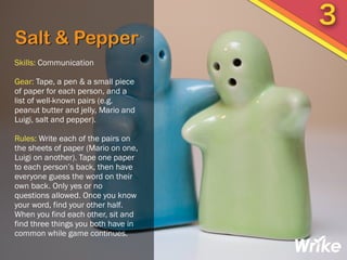 Salt & Pepper
Skills: Communication
Gear: Tape, a pen & a small piece
of paper for each person, and a
list of well-known pairs (e.g.
peanut butter and jelly, Mario and
Luigi, salt and pepper).
Rules: Write each of the pairs on
the sheets of paper (Mario on one,
Luigi on another). Tape one paper
to each person’s back, then have
everyone guess the word on their
own back. Only yes or no
questions allowed. Once you know
your word, find your other half.
When you find each other, sit and
find three things you both have in
common while game continues.
3
 