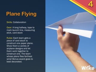 Plane Flying
Skills: Collaboration
Gear: A long hallway, tape to
mark launch line, measuring
stick, card stock
Rules: Each team gets a
piece of card stock to
construct one paper plane.
Show them a variety of
airplane designs and let
them work together to
construct one. The team
whose plane flies farthest
wins! Bonus award goes to
best decorated.
4
 