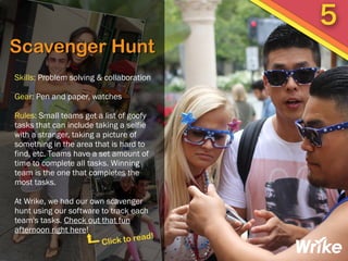 Scavenger Hunt
Skills: Problem solving & collaboration
Gear: Pen and paper, watches
Rules: Small teams get a list of goofy
tasks that can include taking a selfie
with a stranger, taking a picture of
something in the area that is hard to
find, etc. Teams have a set amount of
time to complete all tasks. Winning
team is the one that completes the
most tasks.
At Wrike, we had our own scavenger
hunt using our software to track each
team's tasks. Check out that fun
afternoon right here!
5
Click to read!
 