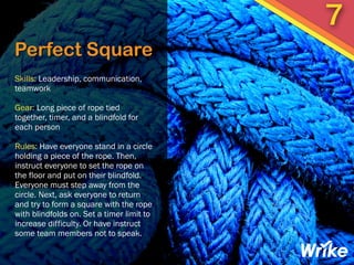 Perfect Square
Skills: Leadership, communication,
teamwork
Gear: Long piece of rope tied
together, timer, and a blindfold for
each person
Rules: Have everyone stand in a circle
holding a piece of the rope. Then,
instruct everyone to set the rope on
the floor and put on their blindfold.
Everyone must step away from the
circle. Next, ask everyone to return
and try to form a square with the rope
with blindfolds on. Set a timer limit to
increase difficulty. Or have instruct
some team members not to speak.
7
 