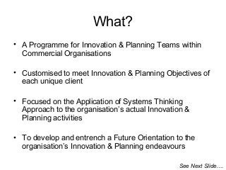 What?
• A Programme for Innovation & Planning Teams within
Commercial Organisations
• Customised to meet Innovation & Planning Objectives of
each unique client
• Focused on the Application of Systems Thinking
Approach to the organisation’s actual Innovation &
Planning activities
• To develop and entrench a Future Orientation to the
organisation’s Innovation & Planning endeavours
See Next Slide….
 