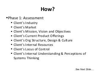 •Phase 1: Assessment
• Client’s Industry
• Client’s Market
• Client’s Mission, Vision and Objectives
• Client’s Current Product Offerings
• Client’s Org Structure, Design & Culture
• Client’s Internal Resources
• Client’s Locus of Control
• Client’s Internal Understanding & Perceptions of
Systems Thinking
How?
See Next Slide….
 