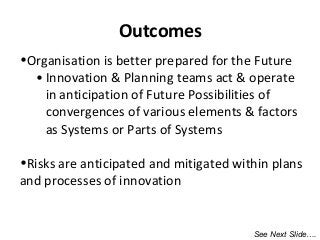 •Organisation is better prepared for the Future
• Innovation & Planning teams act & operate
in anticipation of Future Possibilities of
convergences of various elements & factors
as Systems or Parts of Systems
•Risks are anticipated and mitigated within plans
and processes of innovation
Outcomes
See Next Slide….
 