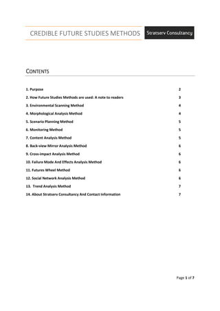 CREDIBLE FUTURE STUDIES METHODS
Page 1 of 7
CCCCONTENTSONTENTSONTENTSONTENTS
1. Purpose 2
2. How Future Studies Methods are used: A note to readers 3
3. Environmental Scanning Method 4
4. Morphological Analysis Method 4
5. Scenario Planning Method 5
6. Monitoring Method 5
7. Content Analysis Method 5
8. Back-view Mirror Analysis Method 6
9. Cross-impact Analysis Method 6
10. Failure Mode And Effects Analysis Method 6
11. Futures Wheel Method 6
12. Social Network Analysis Method 6
13. Trend Analysis Method 7
14. About Stratserv Consultancy And Contact Information 7
 