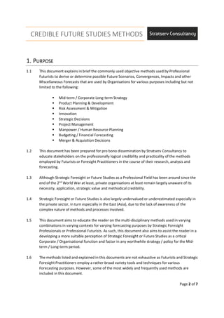 CREDIBLE FUTURE STUDIES METHODS
Page 2 of 7
1.1.1.1. PPPPURPOSEURPOSEURPOSEURPOSE
1.1 This document explains in brief the commonly used objective methods used by Professional
Futurists to derive or determine possible Future Scenarios, Convergences, Impacts and other
Miscellaneous Forecasts that are used by Organisations for various purposes including but not
limited to the following:
Mid-term / Corporate Long-term Strategy
Product Planning & Development
Risk Assessment & Mitigation
Innovation
Strategic Decisions
Project Management
Manpower / Human Resource Planning
Budgeting / Financial Forecasting
Merger & Acquisition Decisions
1.2 This document has been prepared for pro bono dissemination by Stratserv Consultancy to
educate stakeholders on the professionally logical credibility and practicality of the methods
employed by Futurists or Foresight Practitioners in the course of their research, analysis and
forecasting.
1.3 Although Strategic Foresight or Future Studies as a Professional Field has been around since the
end of the 2nd
World War at least, private organisations at least remain largely unaware of its
necessity, application, strategic value and methodical credibility.
1.4 Strategic Foresight or Future Studies is also largely undervalued or underestimated especially in
the private sector, in turn especially in the East (Asia), due to the lack of awareness of the
complex nature of methods and processes involved.
1.5 This document aims to educate the reader on the multi-disciplinary methods used in varying
combinations in varying contexts for varying forecasting purposes by Strategic Foresight
Professionals or Professional Futurists. As such, this document also aims to assist the reader in a
developing a more suitable perception of Strategic Foresight or Future Studies as a critical
Corporate / Organisational function and factor in any worthwhile strategy / policy for the Mid-
term / Long-term period.
1.6 The methods listed and explained in this documents are not exhaustive as Futurists and Strategic
Foresight Practitioners employ a rather broad variety tools and techniques for various
Forecasting purposes. However, some of the most widely and frequently used methods are
included in this document.
 