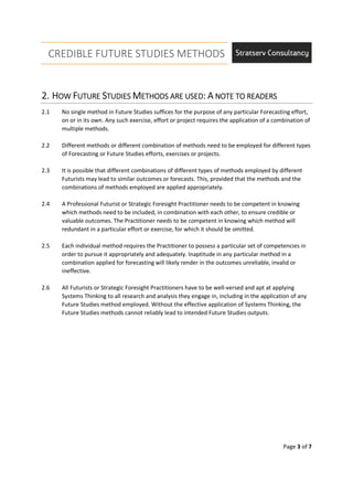 CREDIBLE FUTURE STUDIES METHODS
Page 3 of 7
2.2.2.2. HHHHOWOWOWOW FFFFUTUREUTUREUTUREUTURE SSSSTUDIESTUDIESTUDIESTUDIES MMMMETHODS ARE USEDETHODS ARE USEDETHODS ARE USEDETHODS ARE USED:::: AAAA NOTE TO READERSNOTE TO READERSNOTE TO READERSNOTE TO READERS
2.1 No single method in Future Studies suffices for the purpose of any particular Forecasting effort,
on or in its own. Any such exercise, effort or project requires the application of a combination of
multiple methods.
2.2 Different methods or different combination of methods need to be employed for different types
of Forecasting or Future Studies efforts, exercises or projects.
2.3 It is possible that different combinations of different types of methods employed by different
Futurists may lead to similar outcomes or forecasts. This, provided that the methods and the
combinations of methods employed are applied appropriately.
2.4 A Professional Futurist or Strategic Foresight Practitioner needs to be competent in knowing
which methods need to be included, in combination with each other, to ensure credible or
valuable outcomes. The Practitioner needs to be competent in knowing which method will
redundant in a particular effort or exercise, for which it should be omitted.
2.5 Each individual method requires the Practitioner to possess a particular set of competencies in
order to pursue it appropriately and adequately. Inaptitude in any particular method in a
combination applied for forecasting will likely render in the outcomes unreliable, invalid or
ineffective.
2.6 All Futurists or Strategic Foresight Practitioners have to be well-versed and apt at applying
Systems Thinking to all research and analysis they engage in, including in the application of any
Future Studies method employed. Without the effective application of Systems Thinking, the
Future Studies methods cannot reliably lead to intended Future Studies outputs.
 