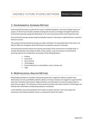 CREDIBLE FUTURE STUDIES METHODS
Page 4 of 7
3.3.3.3. EEEENVIRONMENTALNVIRONMENTALNVIRONMENTALNVIRONMENTAL SSSSCACACACANNINGNNINGNNINGNNING MMMMETHODETHODETHODETHOD
Environmental Scanning is usually the first step or method employed in any Future Studies exercise or
project. Of all the Future Studies methods employed by Futurists or Strategic Foresight Practitioners,
Environment Scanning, along with Monitoring, is the most commonly and the most frequently used.
Environmental Scanning involves broad and detailed research. Information is gathered from a myriad of
literature sources.
The purpose of Environmental Scanning is to collect and table / list all possible factors that may or are
likely to affect the strategy for which the forecast or projection exercise is intended.
Environmental Scanning involves the scanning and analysis of the environment at multiple levels. It
includes identification and analysis of shifts, trends, events, issues and interests. Environmental
Scanning requires the consideration and analysis of the following factors:
Political
Economical
Socio-Cultural
Technological
Environmental (as in sustainability, nature, climate, etc)
Legal
4.4.4.4. MMMMORORORORPHOLOGICALPHOLOGICALPHOLOGICALPHOLOGICAL AAAANALYSISNALYSISNALYSISNALYSIS MMMMETHODETHODETHODETHOD
Morphological Analysis is a problem-solving framework that is applied to address complex multi-
dimensional and non-quantifiable problems. Options of various solutions are mapped on a grid and then
with Cross Consistency Assessment, illogical Solutions are eliminated to narrow the options down to
those that are logical. This method can also be used to stimulate alternative solutions to fill the gaps not
filled by other alternatives already being viewed or considered.
In this methods, users work backwards from output to system internals. Users also analyse the
interactions and relations between factors or components within the system.
 