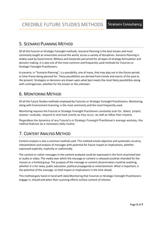 CREDIBLE FUTURE STUDIES METHODS
Page 5 of 7
5.5.5.5. SSSSCENARIOCENARIOCENARIOCENARIO PPPPLANNINGLANNINGLANNINGLANNING MMMMETHODETHODETHODETHOD
Of all the Futurist or Strategic Foresight methods, Scenario Planning is the best known and most
commonly taught at universities around the world, across a variety of disciplines. Scenario Planning is
widely used by Government, Military and Corporate personnel for all types of strategy formulation and
decision making. It is also one of the most common and frequently used methods for Futurists or
Strategic Foresight Practitioners.
A scenario, in “Scenario Planning”, is a possibility, one of many, that may play out in the future period,
or time-frame being planned for. These possibilities are derived from trends and events of the past to
the present. Strategies or decisions are drawn upon what best meets the most likely possibilities along
with contingencies, whether for the known or the unknown.
6.6.6.6. MMMMONITORINGONITORINGONITORINGONITORING MMMMETHODETHODETHODETHOD
Of all the Future Studies methods employed by Futurists or Strategic Foresight Practitioners, Monitoring,
along with Environment Scanning, is the most commonly and the most frequently used.
Monitoring requires the Futurist or Strategic Foresight Practitioner constantly scan for, detect, project,
assess / evaluate, respond to and track events as they occur, as well as follow their impacts.
Regardless the dynamics of any Futurist’s or Strategic Foresight Practitioner’s average workday, this
method features as a necessary daily routine.
7.7.7.7. CCCCONTENTONTENTONTENTONTENT AAAANALYSISNALYSISNALYSISNALYSIS MMMMETHODETHODETHODETHOD
Content analysis is also a common method used. This method entails objective and systematic scrutiny,
interpretation and analysis of messages with potential for future impact or implications, whether
expressed explicitly, implicitly or subliminally.
The content or rather messages in the content analysed could be expressed in the form of printed text
or audio or video. The media over which the message or content is released could be intended for the
masses or a limited group. The purpose of the message or content dissemination could be anything,
whether it is for news, public education, political propaganda or entertainment. What is important, is
the potential of the message, to hold impact or implications in the time ahead.
This method goes hand-in-hand with daily Monitoring that Futurists or Strategic Foresight Practitioners
engage in, should and when their scanning efforts surface content of interest.
 