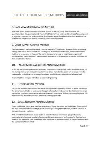 CREDIBLE FUTURE STUDIES METHODS
Page 6 of 7
8.8.8.8. BBBBACKACKACKACK----VIEWVIEWVIEWVIEW MMMMIRRORIRRORIRRORIRROR AAAANALYSISNALYSISNALYSISNALYSIS MMMMETHODETHODETHODETHOD
Back-view Mirror Analysis involves qualitative analysis of the past, using both qualitative and
quantitative date (i.e., past statistics). This method helps to trace origins and timelines of a development
to help users construct the progress of that development ahead. Noted outcomes from analysis of the
past can also help the user identify possible outcome scenarios ahead.
9.9.9.9. CCCCROSSROSSROSSROSS----IMPACTIMPACTIMPACTIMPACT AAAANALYSISNALYSISNALYSISNALYSIS MMMMETHODETHODETHODETHOD
Trends and events are interdependent. From the method of Cross-impact Analysis, chains of causality
emerge. The user is able to identify the convergence of interdependent events, trends and elements
that lead to an outcome in the past. The user is also able to forecast or map the convergence of
interdependent events, elements, developments and trends, to project types of possible outcomes and
their possible time-frames.
10.10.10.10. FFFFAILUREAILUREAILUREAILURE MMMMODE ANDODE ANDODE ANDODE AND EEEEFFECTSFFECTSFFECTSFFECTS AAAANALYSISNALYSISNALYSISNALYSIS MMMMETHODETHODETHODETHOD
In this method, potential failures are examined. This method is particularly useful when forecasting for
risk management or product commercialisation or a new market entry. Users can construct remedial
measures for embedding into strategies to mitigate possible threats, obstacles or failures ahead.
This method first emerged in the field of Systems Engineering.
11.11.11.11. FFFFUTURESUTURESUTURESUTURES WWWWHEELHEELHEELHEEL MMMMETHODETHODETHODETHOD
The Futures Wheel is used to chart out the secondary and tertiary level outcomes of trends and events.
The aim of this method is to understand the ripple effects of a trend, event or development. It is simple
method but requires a competent practitioner to apply it objectively. Without optimum objectivity, this
method will not deliver the results it otherwise has the potential to.
12.12.12.12. SSSSOCIALOCIALOCIALOCIAL NNNNETWORKETWORKETWORKETWORK AAAANALYSISNALYSISNALYSISNALYSIS MMMMETHODETHODETHODETHOD
This is a technique that is wide used in a wide range of fields, disciplines and professions. This is one of
the most complex methods used by Futurists or Strategic Foresight Practitioners, in which a myriad of
factors or issues are explored.
With Social Network Analysis, a user is able to predict individual behaviours, group behaviours,
organisational behaviours, societal behaviours and changing consumer preferences. To illustrate how
powerful this method is, take for example, that is possible to project outcomes of national elections with
the application of this method.
 