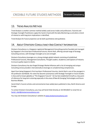 CREDIBLE FUTURE STUDIES METHODS
Page 7 of 7
13.13.13.13. TTTTRENDRENDRENDREND AAAANALYSISNALYSISNALYSISNALYSIS MMMMETHODETHODETHODETHOD
Trend Analysis is another common method widely used across trades and professions. Futurists and
Strategic Foresight Practitioners apply this hand-in-hand with the daily Monitoring as and when a trend
of interest or with long-term implications is identified.
Trend Analysis for Future projection can be both quantitative and qualitative.
14.14.14.14. AAAABOUTBOUTBOUTBOUT SSSSTRATSERVTRATSERVTRATSERVTRATSERV CCCCONSULTANCYONSULTANCYONSULTANCYONSULTANCY AAAANDNDNDND CCCCONTACTONTACTONTACTONTACT IIIINFORMATIONNFORMATIONNFORMATIONNFORMATION
Stratserv Consultancy is a Singapore registered Management Consulting practice founded and managed
by Singapore’s first local born Professional Futurist, Harish Shah, offering a broad range of Strategy
Consulting services, with Strategic Foresight as its core strength.
Stratserv Consultancy leverages on a strong strategic global network consisting of established
Professional Futurists, Management Consultants, Thought Leaders, Academics and Captains of Industry
to ensure quality inputs to clients.
Stratserv Consultancy has also forged Strategic Market Alliances with a list of emerging and unique
Consulting service providers internationally to leverage on complementing competencies.
Apart from being Singapore’s first local born Professional Futurists, Harish Shah is one of the youngest in
the profession worldwide. His name has become synonymous with Strategic Foresight or Future Studies
in Asia and he known globally as “The Singapore Futurist”. He has fast established himself as a key point
of reference for long-term visioning especially in the areas of New & Emerging Technologies and future
Business Models.
Harish Shah’s Futurist articles and commentaries have widely been published in Asia, North America and
Europe.
To contact Stratserv Consultancy, you may call Harish Shah directly at +65 94510637 or email him at
harish_shah@stratservconsultancy.com
You may visit Stratserv Consultancy’s website at www.stratservconsultancy.com
 