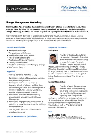 © Stratserv Consultancy & Value Consulting Asia, 2015
Change Management Workshop
The Innovation Age presents a Business Environment where Change is constant and rapid. This is
expected to be the norm for the next two to three decades from Strategic Foresight. Managing
Change effectively therefore, is a critical requisite for any Organisation to thrive in Business ahead.
This workshop jointly delivered by Stratserv Consultancy and Value Consulting Asia equips Leaders,
Managers and Agents of Change within Commercial Organisations with Knowledge of the key elements
required for effectively Managing Change in the present and the foreseeable future.
Content Deliverables
Key Drivers of Change
Perspectives and Challenges
Models of Change Management
Role of Strategic Foresight
Application of Systems Thinking
Dealing with Resistance
Key Steps and Processes in Managing Change
Key Success Factors
Approach
1. Full-day facilitated workshop (1 Day)
Participants include all key executive decision-
makers of the organisation
Participants include Management or
Operational staff of all ranks and functions
within the organization who are designated or
identified as Change Leaders, Champions,
Agents, Representatives or Catalysts
Participants learn about the elementary
principles and factors involved in Change
Management
Participants engage in Group Discussions &
Activities to apply learning to real life problems
related to change
2. Half-Day After Action Review to reinforce
workshop outcomes
Size Per Workshop: 30 (Maximum)
About the Facilitators
Harish Shah
Founder of Stratserv Consultancy,
Harish assists clients with Strategies
across Business Functions including
in areas of Strategic Foresight,
Systems Thinking, Organisational
Models, Scenario Planning, Identifying Threats,
Mitigating Disruption and Complex Negotiations.
As Singapore’s first local born Professional Futurist,
he is known and widely referred to in the global
Future Studies community as “The Singapore
Futurist”.
Ramesh Narasimhan
Founder of Value Consulting Asia,
Ramesh assists clients in making
timely and confident decisions with
the use of the right management
reporting tools. He provides
strategic as well as hands-on support, tapping on
18 years of experience in the Finance domain,
having worked with leading International
Organisations such as ANZ Bank, Standard
Chartered and Deloitte.
Cost
Fee: $4,880.00 (SGD)
(*This fee includes in-house Workshop Facilitation and
subsequent After Action Review onsite within client’s facility)
 