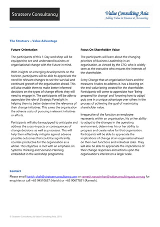 © Stratserv Consultancy & Value Consulting Asia, 2015
The Stratserv – Value Advantage
Future-Orientation
The participants of this 1-Day workshop will be
equipped to see and understand business or
organisational change with the Future in mind.
With insights on emerging developments on the
horizon, participants will be able to appreciate the
need for relevant changes to see the survival and
continued growth of the organisation ahead. This
will also enable them to make better informed
decisions on the types of change efforts they will
need to engage in. The participants will be able to
appreciate the role of Strategic Foresight in
helping them to better determine the relevance of
their change initiatives. This saves the organisation
the adverse costs of pursuing irrelevant initiatives
or efforts.
Participants will also be equipped to anticipate and
address the cross-impacts or consequences of
change decisions as well as processes. This will
help them effectively mitigate against adverse
possible outcomes that could be significantly
counter-productive for the organisation as a
whole. This objective is met with an emphasis on
Systems Thinking and Scenario Planning
embedded in the workshop programme.
Focus On Shareholder Value
The participants will learn about the changing
priorities of Business Leadership in an
organisation, as viewed by the CFO, who is widely
seen as the executive who ensures the interests of
the shareholder.
Every Change that an organisation faces and the
measures it takes to address it, has a bearing on
the end-value being created for the shareholder.
Participants will come to appreciate how 'Being
prepared for change' and 'knowing how to adapt'
puts one in a unique advantage over others in the
process of achieving the goal of maximizing
shareholder value.
Irrespective of the function an employee
represents within an organisation, his or her ability
to adapt to the changes in the operating
environment, determines his or her ability to
progress and create value for that organisation.
Participants will be able to appreciate the
implications of change at an organisational level
on their own functions and individual roles. They
will also be able to appreciate the implications of
their change responses and actions upon the
organisation's interest on a larger scale.
Contact
Please email harish_shah@stratservconsultancy.com or ramesh.narasimhan@valueconsultingasia.com.sg for
enquiries or call +65 94510637 (Harish) or +65 90677851 (Ramesh).
 