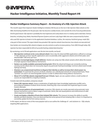 September 2011
Hacker Intelligence Initiative, Monthly Trend Report #4


Hacker Intelligence Summary Report – An Anatomy of a SQL Injection Attack
This month’s report from Imperva’s Hacker Intelligence Initiative (HII) focuses on the rise in SQL Injection (SQLi) attacks on the
Web. Dominating headlines for the past year, SQLi has become a widely-known, even outside the circle of security professionals.
And for good reason: SQL injection is probably the most expensive and costly attack since it is mainly used to steal data. Famous
breaches, including Sony, Nokia, Heartland Payment Systems and even Lady Gaga’s Web sites were compromised by hackers
who used SQL injection to break-in to the application’s backend database. LulzSec, the notorious hacktivist group, made SQLi
a key part of their arsenal. This report details how prevalent SQL injection attacks have become, how attacks are executed and
how hackers are innovating SQLi attacks to bypass security controls as well as increase potency. From 2005 through today, SQL
injection has been responsible for 83% of successful hacking-related data breaches.1

By monitoring a set of 30 web applications over the last nine months, we found:
     › SQL Injection continues to be a very relevant attack. Since July, the observed Web applications suffered on average
       71 SQLi attempts an hour. Specific applications were occasionally under aggressive attacks and at their peak, were
       attacked 800-1300 times per hour.
     › Attackers increasingly bypass simple defenses. Hackers are using new SQLi attack variants which allow the evasion
       of simple signature-based defense mechanisms.
     › Hackers use readily-available automated hacking tools. While the attack techniques are constantly evolving,
       carrying out the attack does not necessarily require any particular hacking knowledge. Common attack tools include
       Sqlmap and Havij.
     › Attackers use compromised machines to disguise their identity as well as increase their attack power via
       automation. To automate the process of attack, attackers use a distributed network of compromised hosts. These
       “zombies” are used in an interchangeable manner in order to defeat black-listing defense mechanisms.
     › About 41% of all SQLi attacks originated from just 10 hosts. Again, we see a pattern where a small number of
       sources are responsible for a majority of attacks.

To better deal with the problem, enterprises should:
     › Detect SQL injection attack. Using a combination of application layer knowledge (application profile) and a
       preconfigured database of attack vector formats. Detecting SQLi must normalize the inspected input to avoid
       evasion attempts.
     › Identify access patterns of automated tools. In practice, SQLi attacks are mostly executed using automatic tools.
       Various mechanisms exist to detect usage of automatic clients, like rate-based policies and enforcement of valid
       client response to challenges.
     › Create and deploy a blacklist of hosts that initiated SQLi attacks. This measure increases the ability to quickly
       identify and block attackers. Since we observed that the active period of host initiating SQLi is short, it is important to
       constantly update the list from various sources.
In this report, we discuss some of the most popular tools as we outline the challenge of – and solutions to – SQLi attacks
targeting Web applications.




1
    According to Privacyrights.org, from 2005 to today there were 312,437,487 data records lost due to hacking. About 262M records from TJMax, RockYou
    and Heartland, all SQL injection attacks.
 