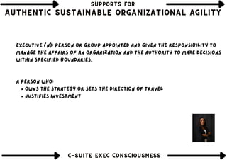 SUPPORTS FOR
SUPPORTS FOR
SUPPORTS FOR
AUTHENTIC SUSTAINABLE ORGANIZATIONAL AGILITY
AUTHENTIC SUSTAINABLE ORGANIZATIONAL AGILITY
AUTHENTIC SUSTAINABLE ORGANIZATIONAL AGILITY
Thinking about the past
C-SUITE EXEC CONSCIOUSNESS
C-SUITE EXEC CONSCIOUSNESS
C-SUITE EXEC CONSCIOUSNESS
owns the strategy or sets the direction of travel
justifies investment
Executive (n): Person or group appointed and given the responsibility to
manage the affairs of an organization and the authority to make decisions
within specified boundaries.
a person who:
 