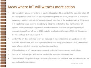 Areas where IoT will witness more action
• Interoperability among IoT systems is required to capture 40 percent of the potential value. Of
the total potential value that can be unlocked through the use of IoT, 40 percent of this value,
on average, requires multiple IoT systems to work together. In the worksite setting, 60 percent
of the potential value requires the ability to integrate and analyze data from various IoT
systems. Interoperability is required to unlock more than $4 trillion per year in potential
economic impact from IoT use in 2025, out of a total potential impact of $11.1 trillion across
the nine settings that we analyzed. ƒ
• Most of the IoT data collected today are not used at all, and data that are used are not fully
exploited. For instance, less than 1 percent of the data being generated by the 30,000 sensors
on an offshore oil rig is currently used to make decisions.
• B2B applications of IoT have greater economic potential than consumer applications.
• Users of IoT technologies will capture most of the potential value over time
• The Internet of Things will change the bases of competition and drive new business models for
user and supplier companies.
Source: Mc Kinsey, June 2015
 