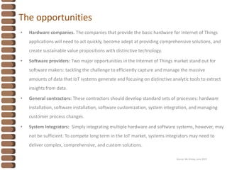 The opportunities
• Hardware companies. The companies that provide the basic hardware for Internet of Things
applications will need to act quickly, become adept at providing comprehensive solutions, and
create sustainable value propositions with distinctive technology.
• Software providers: Two major opportunities in the Internet of Things market stand out for
software makers: tackling the challenge to efficiently capture and manage the massive
amounts of data that IoT systems generate and focusing on distinctive analytic tools to extract
insights from data.
• General contractors: These contractors should develop standard sets of processes: hardware
installation, software installation, software customization, system integration, and managing
customer process changes.
• System Integrators: Simply integrating multiple hardware and software systems, however, may
not be sufficient. To compete long term in the IoT market, systems integrators may need to
deliver complex, comprehensive, and custom solutions.
Source: Mc Kinsey, June 2015
 