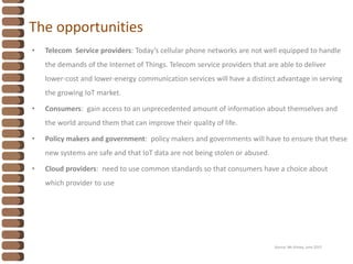 The opportunities
• Telecom Service providers: Today’s cellular phone networks are not well equipped to handle
the demands of the Internet of Things. Telecom service providers that are able to deliver
lower-cost and lower-energy communication services will have a distinct advantage in serving
the growing IoT market.
• Consumers: gain access to an unprecedented amount of information about themselves and
the world around them that can improve their quality of life.
• Policy makers and government: policy makers and governments will have to ensure that these
new systems are safe and that IoT data are not being stolen or abused.
• Cloud providers: need to use common standards so that consumers have a choice about
which provider to use
Source: Mc Kinsey, June 2015
 