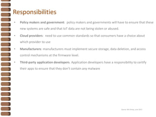 Responsibilities
• Policy makers and government: policy makers and governments will have to ensure that these
new systems are safe and that IoT data are not being stolen or abused.
• Cloud providers: need to use common standards so that consumers have a choice about
which provider to use
• Manufacturers: manufacturers must implement secure storage, data deletion, and access
control mechanisms at the firmware level.
• Third-party application developers. Application developers have a responsibility to certify
their apps to ensure that they don’t contain any malware
Source: Mc Kinsey, June 2015
 