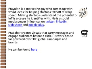 Prayukth is a marketing guy who comes up with
weird ideas for helping startups takeoff at warp
speed. Making startups understand the potential of
IoT is a cause he identifies with. He is a social
media power influencer on twitter, linkedin,
slideshare and google plus.
Prabahar creates visuals that carry messages and
engage audiences before a click. His work has so
far powered over 300 global campaigns and
brands.
He can be found here
 