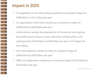 Impact in 2025
• IoT application in the cities setting could have an economic impact of
$930 billion to $1.6 trillion per year
• IoT applications in the home could have an economic impact of
$200 billion to $350 billion per year
• In the vehicles setting, the potential for IoT to monitor and improve
the performance of planes, trains, and other vehicles while in use
could generate $210 billion to $740 billion per year in IoT impact for
this setting.
• IoT in the worksites setting can have an economic impact of
$160 billion to $930 billion per year
• Office IoT applications could have an economic impact of $70 billion to
$150 billion per year
Source: Mc Kinsey, June 2015
 