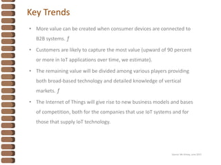 Key Trends
• More value can be created when consumer devices are connected to
B2B systems. ƒ
• Customers are likely to capture the most value (upward of 90 percent
or more in IoT applications over time, we estimate).
• The remaining value will be divided among various players providing
both broad-based technology and detailed knowledge of vertical
markets. ƒ
• The Internet of Things will give rise to new business models and bases
of competition, both for the companies that use IoT systems and for
those that supply IoT technology.
Source: Mc Kinsey, June 2015
 