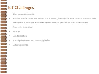 IoT Challenges
• User consent acquisition
• Control, customisation and ease of use: In the IoT, data owners must have full control of data
and be able to delete or move data from one service provider to another at any time.
• Anonymity technology
• Security
• Standardisation
• Role of government and regulatory bodies
• System resilience
 