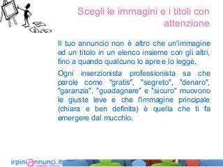 Scegli le immagini e i titoli con
attenzione
Il tuo annuncio non è altro che un'immagine
ed un titolo in un elenco insieme con gli altri,
fino a quando qualcuno lo apre e lo legge.
Ogni inserzionista professionista sa che
parole come "gratis", "segreto", "denaro",
"garanzia", "guadagnare" e "sicuro" muovono
le giuste leve e che l'immagine principale
(chiara e ben definita) è quella che ti fa
emergere dal mucchio.
 