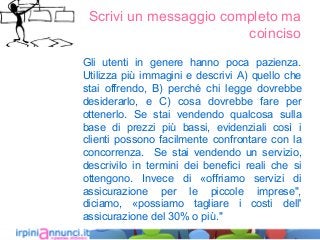 Scrivi un messaggio completo ma
coinciso
Gli utenti in genere hanno poca pazienza.
Utilizza più immagini e descrivi A) quello che
stai offrendo, B) perché chi legge dovrebbe
desiderarlo, e C) cosa dovrebbe fare per
ottenerlo. Se stai vendendo qualcosa sulla
base di prezzi più bassi, evidenziali così i
clienti possono facilmente confrontare con la
concorrenza. Se stai vendendo un servizio,
descrivilo in termini dei benefici reali che si
ottengono. Invece di «offriamo servizi di
assicurazione per le piccole imprese",
diciamo, «possiamo tagliare i costi dell'
assicurazione del 30% o più."
 