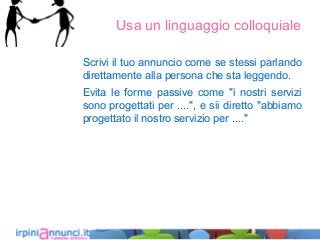 Usa un linguaggio colloquiale
Scrivi il tuo annuncio come se stessi parlando
direttamente alla persona che sta leggendo.
Evita le forme passive come "i nostri servizi
sono progettati per ....", e sii diretto "abbiamo
progettato il nostro servizio per ...."
 