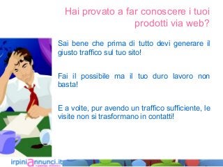 Hai provato a far conoscere i tuoi
prodotti via web?
Sai bene che prima di tutto devi generare il
giusto traffico sul tuo sito!
Fai il possibile ma il tuo duro lavoro non
basta!
E a volte, pur avendo un traffico sufficiente, le
visite non si trasformano in contatti!
 