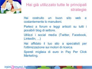 Hai già utilizzato tutte le principali
strategie
Hai costruito un buon sito web e
costantemente lo manutieni.
Parteci a forum e leggi articoli su tutti i
possibili blog di settore.
Utilizzi i social media (Twitter, Facebook,
LinkedIn, ...)
Hai affidato il tuo sito a specialisti per
l'ottimizzazione sui motori di ricerca.
Spendi migliaia di euro in Pay Per Click
Marketing.
 