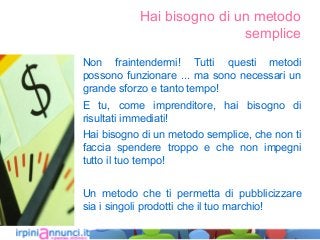 Hai bisogno di un metodo
semplice
Non fraintendermi! Tutti questi metodi
possono funzionare ... ma sono necessari un
grande sforzo e tanto tempo!
E tu, come imprenditore, hai bisogno di
risultati immediati!
Hai bisogno di un metodo semplice, che non ti
faccia spendere troppo e che non impegni
tutto il tuo tempo!
Un metodo che ti permetta di pubblicizzare
sia i singoli prodotti che il tuo marchio!
 