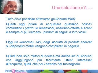 Una soluzione c’è …
Tutto ciò è possibile attraverso gli Annunci Web!
Quanti oggi prima di acquistare guardano online?
controllano i prezzi, le recensioni, ricercano offerte e sconti
e sempre di più cercano i prodotti di negozi a loro vicini!
Oggi un «enorme» 74% degli acquisti di prodotti ricercati
su dispositivi mobili vengono completati in negozio.
Quindi non solo motori di ricerca ma anche siti di Annunci
che raggiungono più facilmente Utenti interessati
all'acquisto, quelli che poi verranno nel tuo negozio.
 