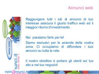 Annunci web
Raggiungere tutti i siti di annunci di tuo
interesse assicura il giusto traffico web ed il
maggior ritorno d'investimento.
Noi possiamo farlo per te!
Siamo esclusivi per le aziende della nostra
zona. Ci occupiamo di diffondere i tuoi
annunci su tutta la rete.
Il nostro obiettivo è portare gli utenti sul tuo
sito e nel tuo negozio!
 