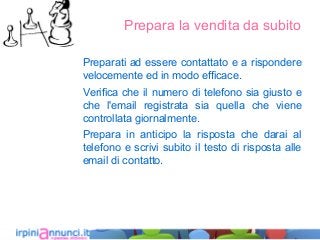 Prepara la vendita da subito
Preparati ad essere contattato e a rispondere
velocemente ed in modo efficace.
Verifica che il numero di telefono sia giusto e
che l'email registrata sia quella che viene
controllata giornalmente.
Prepara in anticipo la risposta che darai al
telefono e scrivi subito il testo di risposta alle
email di contatto.
 