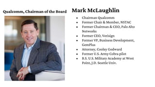 Mark McLaughlin
Qualcomm, Chairman of the Board
• Chairman Qualcomm
• Former Chair & Member, NSTAC
• Former Chairman & CEO...