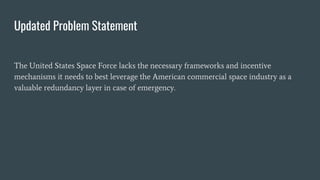 Updated Problem Statement
The United States Space Force lacks the necessary frameworks and incentive
mechanisms it needs t...