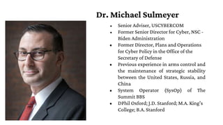 Dr. Michael Sulmeyer
• Senior Adviser, USCYBERCOM
• Former Senior Director for Cyber, NSC -
Biden Administration
• Former ...