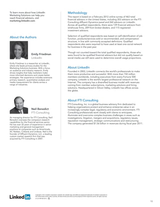 To learn more about how LinkedIn                                                        Methodology
Marketing Solutions can help you
                                                                                        This report is based on a February 2012 online survey of 463 total
reach financial advisors, visit
                                                                                        financial advisors in the United States, including 203 advisors on the FTI
marketing.linkedin.com.
                                                                                        Consulting Affluent Dynamics panel and 260 advisors on LinkedIn.
                                                                                        Across all qualified respondents, there were 139 financial advisors from
                                                                                        wirehouse firms, 209 from broker-dealers, and 115 registered
                                                                                        investment advisors.

                                                                                        Selection of qualified respondents was based on self-identification of job
About the Authors                                                                       function, products/services sold or recommended, and compensation
                                                                                        structure, in line with commonly accepted definitions. Qualified
                                                                                        respondents also were required to have used at least one social network
                                                                                        for business in the past year.

                                                                                        Though not counted toward the total qualified respondents, those who
                       Emily Friedman                                                   were found to be qualified financial advisors but did not qualify based on
                       LinkedIn                                                         social media use still were used to determine overall usage proportions.

Emily Friedman is a researcher at LinkedIn,
where she leads primary studies for the
Marketing Solutions business. With a focus                                              About LinkedIn
on audience and industry research, Emily                                                Founded in 2003, LinkedIn connects the world’s professionals to make
drives insights that help marketers make
more informed decisions and create better                                               them more productive and successful. With more than 150 million
strategies. Her experience includes extensive                                           members worldwide, including executives from every Fortune 500
primary research, quantitative analysis and                                             company, LinkedIn is the world’s largest professional network on the
media measurement for clients across a                                                  Internet. The company has a diversified business model with revenues
range of industries.                                                                    coming from member subscriptions, marketing solutions and hiring
                                                                                        solutions. Headquartered in Silicon Valley, LinkedIn has offices across
                                                                                        the globe.



                                                                                        About FTI Consulting
                                                                                        FTI Consulting, Inc. is a global business advisory firm dedicated to
                                                                                        helping organizations protect and enhance enterprise value in an
                       Neil Benedict                                                    increasingly complex legal, regulatory and economic environment. FTI
                       FTI Consulting                                                   Consulting professionals work closely with clients to anticipate,
                                                                                        illuminate and overcome complex business challenges in areas such as
As managing director for FTI Consulting, Neil                                           investigations, litigation, mergers and acquisitions, regulatory issues,
Benedict oversees the company’s research                                                reputation management, strategic communications and restructuring.
capabilities for the financial services sector.
He has over 20 years of experience in senior                                            The company generated $1.56 billion in revenues during fiscal year 2011.
marketing and general management
positions at companies such as Ameritrade,
AC Nielsen, Citibank and Unilever. Neil is the
founder of Affluent Dynamics, LLC, a leading
custom market research firm that was
acquired by FTI Consulting in 2007.




                            Copyright © 2012 LinkedIn Corporation. LinkedIn, the LinkedIn logo, and InMail are registered trademarks of LinkedIn Corporation in
                            the United States and/or other countries. All other brands and names are the property of their respective owners. All rights reserved.
                            07-LCS-WP-005 0412

                                                                                                                                                                     10
 