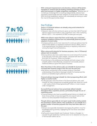 With continued empowerment and education, advisors will be better
                                 equipped to contend with the leading marketing strategies of their
                                 peers and succeed in a highly competitive marketplace. Whether part of
                                 a wirehouse, brokerage firm, or working independently, advisors have
                                 expressed unequivocally that their adoption of social media is here to stay.
                                 With this firmly established, advisors will undoubtedly be looking to make
                                 the most of the opportunities ahead.




                                 Key Findings


7 IN 10
                                 Seven in 10 financial advisors are already using social networks for
                                 business purposes:
                                 • Adoption rates will only continue to grow, as more than half of financial
FINANCIAL ADVISORS ARE ALREADY     advisors expect social media to play a significant role in their marketing
USING SOCIAL NETWORKS FOR          efforts in 2013 — this represents an 80% increase year-over-year.
BUSINESS PURPOSES
                                 While most advisors report that their social media use is restricted,
                                 company compliance policies have not substantially deterred overall
                                 adoption of social media:
                                 • Company policies are far more restrictive for wirehouse advisors than for
                                   either broker-dealers or registered investment advisors (RIAs), which is
                                   to be expected given the greater sensitivity to regulatory implications
                                   among the larger financial institutions.

                                 When using social networks for business purposes, nine in 10 financial
                                 advisors turn to LinkedIn:
                                 • Among advisors who have used at least one social network for business
                                   in the past year, 91% have used LinkedIn, compared with less than a


9 IN 10
FINANCIAL ADVISORS WHO USE
                                   third each for Facebook, Twitter and Google+.
                                 • Contributing to this preference are features and tools unique to the
                                   LinkedIn platform that effectively complement and amplify advisors’
                                   traditional efforts to grow their book of business.
SOCIAL NETWORKS FOR BUSINESS
TURN TO LINKEDIN                 More than three in five advisors who use LinkedIn for business have
                                 increased their business usage of the site over the past year:
                                 • Key factors contributing to this increase include an improved
                                   understanding of how best to leverage LinkedIn for business and the
                                   presence of valuable target audiences on the site.

                                 Financial advisors leverage LinkedIn for client prospecting efforts with
                                 highly successful results:
                                 • In the past year, more than three in five financial advisors who used
                                   LinkedIn for client prospecting successfully gained new clients as a result
                                   — with nearly a third of these generating $1 million or more in assets
                                   under management.

                                 Successful financial advisors have proactively utilized LinkedIn
                                 throughout their acquisition process, particularly through the use of
                                 networking tools:
                                 • Financial advisors who have successfully gained clients on LinkedIn are
                                   three times as likely to have leveraged the site’s search tools to find
                                   clients or to have requested introductions to new leads.

                                 Though advisors generally do not report social media activity outside
                                 the parameters of their policies, they would like to use LinkedIn for a
                                 greater number of business purposes than they have been able to in
                                 the past:
                                 • Advisors are especially interested in leveraging the platform more for
                                   knowledge-sharing activities, highlighting the trust factor associated
                                   with LinkedIn.
                                 • Half would choose LinkedIn over Facebook, Twitter or Google+ to
                                   cascade thought leadership if policies were not an obstacle, but only one
                                   in five has been able to do so.



                                                                                                                 2
 