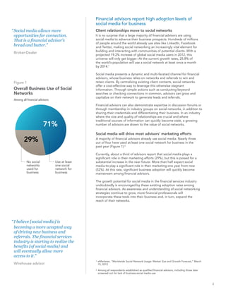 Financial advisors report high adoption levels of
                                               social media for business
“ Social media allows more                     Client relationships move to social networks
  opportunities for connection.                It is no surprise that a large majority of financial advisors are using
  That is a financial advisor's                social media to advance their business prospects. Hundreds of millions
                                               of people around the world already use sites like LinkedIn, Facebook
  bread and butter.”                           and Twitter, making social networking an increasingly vital element for
                                               building and interacting with communities of potential clients. With a
 Broker-Dealer
                                               projected 19.2% increase of global social media users in 2012, this
                                               universe will only get bigger: At the current growth rates, 25.8% of
                                               the world’s population will use a social network at least once a month
                                               by 2014.1

                                               Social media presents a dynamic and multi-faceted channel for financial
                                               advisors, whose business relies on networks and referrals to win and
 Figure 1                                      retain clients. By centralizing existing client contacts, social networks
                                               offer a cost-effective way to leverage this otherwise stagnant
 Overall Business Use of Social                information. Through simple actions such as conducting keyword
 Networks                                      searches or checking connections in common, advisors can grow and
                                               capitalize on their network to generate leads and referrals.
 Among all financial advisors
                                               Financial advisors can also demonstrate expertise in discussion forums or
                                               through membership in industry groups on social networks, in addition to
                                               sharing their credentials and differentiating their business. In an industry
                                               where the size and quality of relationships are crucial and where
                                               traditional sources of information can quickly become stale, a growing
                        71%                    number of advisors are drawn to the value of social networks.

                                               Social media will drive most advisors’ marketing efforts
         29%                                   A majority of financial advisors already use social media: Nearly three
                                               out of four have used at least one social network for business in the
                                               past year (Figure 1).2

                                               Currently, about a third of advisors report that social media plays a
                                               significant role in their marketing efforts (29%), but this is poised for a
           No social            Use at least   substantial increase in the near future: More than half expect social
           networks             one social     media to play a significant role in their marketing one year from now
           used for             network for    (52%). At this rate, significant business adoption will quickly become
           business             business       mainstream among financial advisors.

                                               The growth potential for social media in the financial services industry
                                               undoubtedly is encouraged by these existing adoption rates among
                                               financial advisors. As awareness and understanding of social networking
                                               strategies continue to grow, more financial professionals will
                                               incorporate these tools into their business and, in turn, expand the
                                               reach of their networks.




“ I believe [social media] is
  becoming a more accepted way
  of driving new business and
  referrals. The financial services
  industry is starting to realize the
  benefits [of social media] and
  will eventually allow more
  access to it.”
                                               1   eMarketer, “Worldwide Social Network Usage: Market Size and Growth Forecast,” March
 Wirehouse advisor                                 15, 2012

                                               2   Among all respondents established as qualified financial advisors, including those later
                                                   screened out for lack of business social media use



                                                                                                                                              3
 