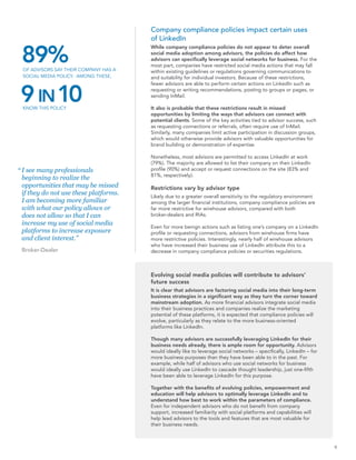 Company compliance policies impact certain uses
                                        of LinkedIn


 89%
                                        While company compliance policies do not appear to deter overall
                                        social media adoption among advisors, the policies do affect how
                                        advisors can specifically leverage social networks for business. For the
                                        most part, companies have restricted social media actions that may fall
 OF ADVISORS SAY THEIR COMPANY HAS A    within existing guidelines or regulations governing communications to
 SOCIAL MEDIA POLICY. AMONG THESE,      and suitability for individual investors. Because of these restrictions,



 9 IN 10
                                        fewer advisors are able to perform certain actions on LinkedIn such as
                                        requesting or writing recommendations, posting to groups or pages, or
                                        sending InMail.

 KNOW THIS POLICY                       It also is probable that these restrictions result in missed
                                        opportunities by limiting the ways that advisors can connect with
                                        potential clients. Some of the key activities tied to advisor success, such
                                        as requesting connections or referrals, often require use of InMail.
                                        Similarly, many companies limit active participation in discussion groups,
                                        which would otherwise provide advisors with valuable opportunities for
                                        brand building or demonstration of expertise.

                                        Nonetheless, most advisors are permitted to access LinkedIn at work
                                        (79%). The majority are allowed to list their company on their LinkedIn
“ I see many professionals              profile (90%) and accept or request connections on the site (83% and
                                        81%, respectively).
  beginning to realize the
  opportunities that may be missed      Restrictions vary by advisor type
  if they do not use these platforms.   Likely due to a greater overall sensitivity to the regulatory environment
  I am becoming more familiar           among the larger financial institutions, company compliance policies are
  with what our policy allows or        far more restrictive for wirehouse advisors, compared with both
  does not allow so that I can          broker-dealers and RIAs.
  increase my use of social media
                                        Even for more benign actions such as listing one’s company on a LinkedIn
  platforms to increase exposure        profile or requesting connections, advisors from wirehouse firms have
  and client interest.”                 more restrictive policies. Interestingly, nearly half of wirehouse advisors
                                        who have increased their business use of LinkedIn attribute this to a
 Broker-Dealer                          decrease in company compliance policies or securities regulations.



                                        Evolving social media policies will contribute to advisors’
                                        future success
                                        It is clear that advisors are factoring social media into their long-term
                                        business strategies in a significant way as they turn the corner toward
                                        mainstream adoption. As more financial advisors integrate social media
                                        into their business practices and companies realize the marketing
                                        potential of these platforms, it is expected that compliance policies will
                                        evolve, particularly as they relate to the more business-oriented
                                        platforms like LinkedIn.

                                        Though many advisors are successfully leveraging LinkedIn for their
                                        business needs already, there is ample room for opportunity. Advisors
                                        would ideally like to leverage social networks – specifically, LinkedIn – for
                                        more business purposes than they have been able to in the past. For
                                        example, while half of advisors who use social networks for business
                                        would ideally use LinkedIn to cascade thought leadership, just one-fifth
                                        have been able to leverage LinkedIn for this purpose.

                                        Together with the benefits of evolving policies, empowerment and
                                        education will help advisors to optimally leverage LinkedIn and to
                                        understand how best to work within the parameters of compliance.
                                        Even for independent advisors who do not benefit from company
                                        support, increased familiarity with social platforms and capabilities will
                                        help lead advisors to the tools and features that are most valuable for
                                        their business needs.



                                                                                                                        9
 