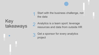 Key
takeaways
Start with the business challenge, not
the data
Analytics is a team sport: leverage
resources and data from outside HR
Get a sponsor for every analytics
project
1
2
3
 