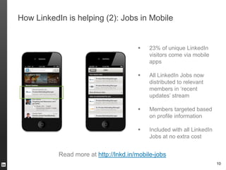 How LinkedIn is helping (2): Jobs in Mobile


                                          23% of unique LinkedIn
                                           visitors come via mobile
                                           apps

                                          All LinkedIn Jobs now
                                           distributed to relevant
                                           members in ‘recent
                                           updates’ stream

                                          Members targeted based
                                           on profile information

                                          Included with all LinkedIn
                                           Jobs at no extra cost


           Read more at http://lnkd.in/mobile-jobs
                                                                        10
 