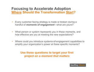 Focusing to Accelerate Adoption
Where Should the Transformation Start?

•   Every customer-facing strategy is made or broken during a
    handful of moments of engagement—what are yours?


•   What person or system represents you in these moments, and
    how effective are you at meeting the new expectations?

•   Where could you introduce systems-of-engagement capabilities to
    amplify your organization’s power at these specific moments?


        Use these questions to target your first
          project on a moment that matters
 