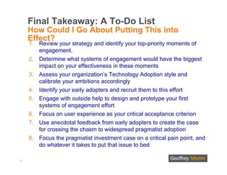 Final Takeaway: A To-Do List
     How Could I Go About Putting This into
     Effect?
     1. Review your strategy and identify your top-priority moments of
        engagement.
     2. Determine what systems of engagement would have the biggest
        impact on your effectiveness in these moments
     3. Assess your organization’s Technology Adoption style and
        calibrate your ambitions accordingly
     4. Identify your early adopters and recruit them to this effort
     5. Engage with outside help to design and prototype your first
        systems of engagement effort
     6. Focus on user experience as your critical acceptance criterion
     7. Use anecdotal feedback from early adopters to create the case
        for crossing the chasm to widespread pragmatist adoption
     8. Focus the pragmatist investment case on a critical pain point, and
        do whatever it takes to put that issue to bed

13
 