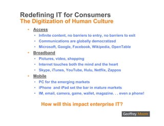 Redefining IT for Consumers
The Digitization of Human Culture
  •   Access
      • Infinite content, no barriers to entry, no barriers to exit
      • Communications are globally democratized
      • Microsoft, Google, Facebook, Wikipedia, OpenTable
  •   Broadband
      • Pictures, video, shopping
      • Internet touches both the mind and the heart
      • Skype, iTunes, YouTube, Hulu, Netflix, Zappos
  •   Mobile
      • PC for the emerging markets
      • iPhone and iPad set the bar in mature markets
      • IM, email, camera, game, wallet, magazine. . . even a phone!


          How will this impact enterprise IT?
 